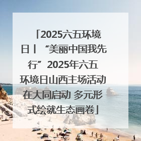 2025六五环境日丨“美丽中国我先行”2025年六五环境日山西主场活动在大同启动 多元形式绘就生态画卷