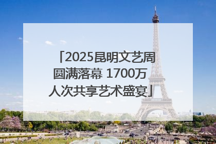 2025昆明文艺周圆满落幕 1700万人次共享艺术盛宴
