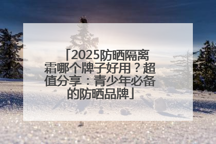 2025防晒隔离霜哪个牌子好用？超值分享：青少年必备的防晒品牌