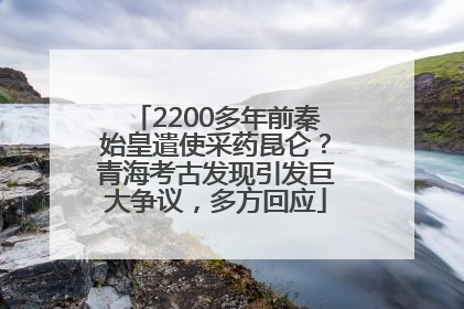 2200多年前秦始皇遣使采药昆仑？青海考古发现引发巨大争议，多方回应