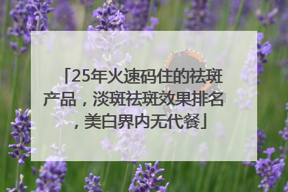 25年火速码住的祛斑产品，淡斑祛斑效果排名，美白界内无代餐