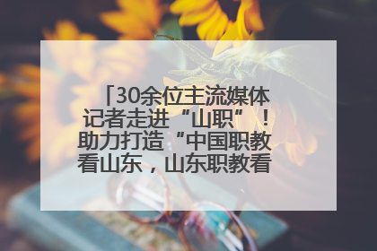 30余位主流媒体记者走进“山职”！助力打造“中国职教看山东，山东职教看山职”金名片