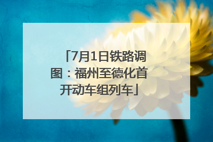 7月1日铁路调图：福州至德化首开动车组列车