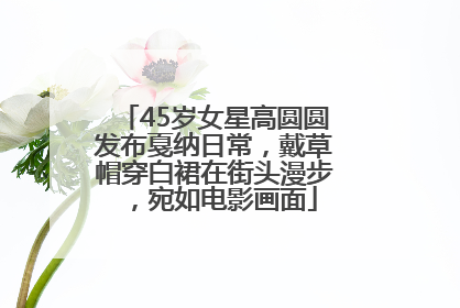 45岁女星高圆圆发布戛纳日常，戴草帽穿白裙在街头漫步，宛如电影画面