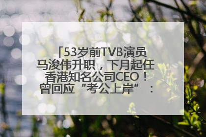53岁前TVB演员马浚伟升职，下月起任香港知名公司CEO！曾回应“考公上岸”：真不是公务员