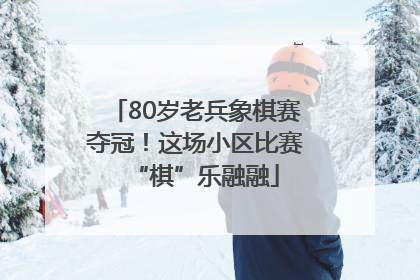 80岁老兵象棋赛夺冠！这场小区比赛“棋”乐融融